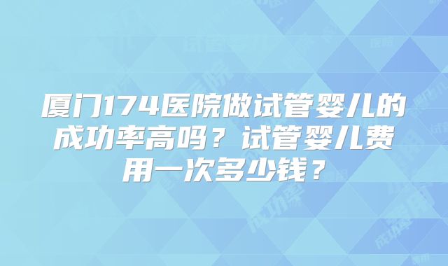 厦门174医院做试管婴儿的成功率高吗？试管婴儿费用一次多少钱？