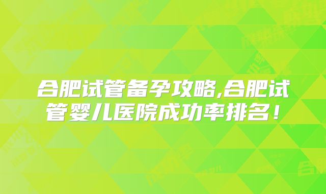 合肥试管备孕攻略,合肥试管婴儿医院成功率排名!