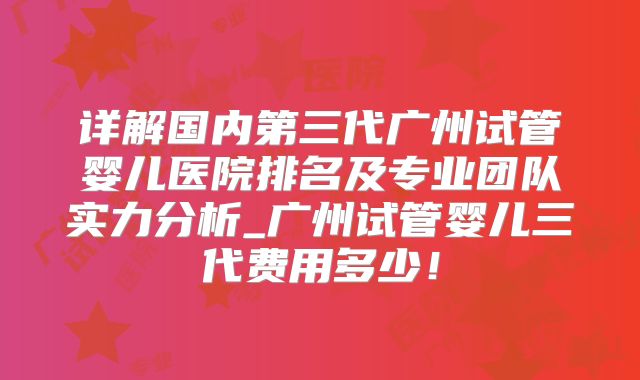 详解国内第三代广州试管婴儿医院排名及专业团队实力分析_广州试管婴儿三代费用多少！