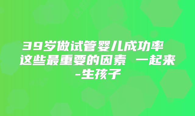 39岁做试管婴儿成功率 这些最重要的因素 一起来-生孩子