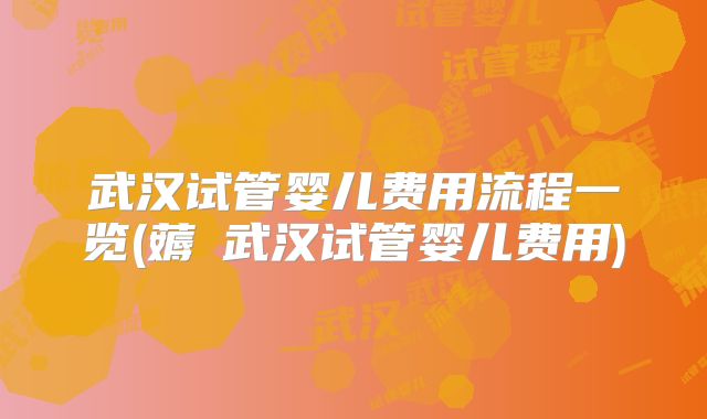 武汉试管婴儿费用流程一览(薅慜武汉试管婴儿费用)
