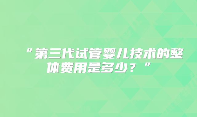 “第三代试管婴儿技术的整体费用是多少？”