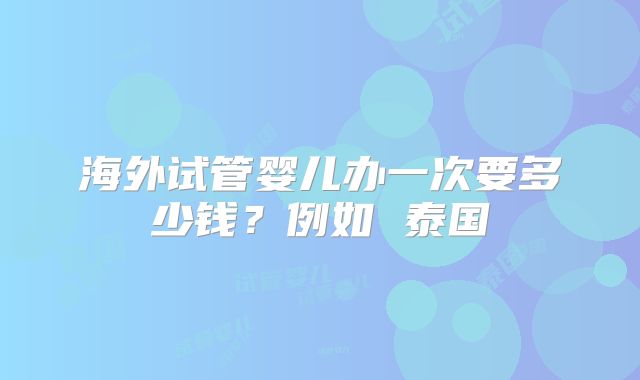 海外试管婴儿办一次要多少钱？例如 泰国