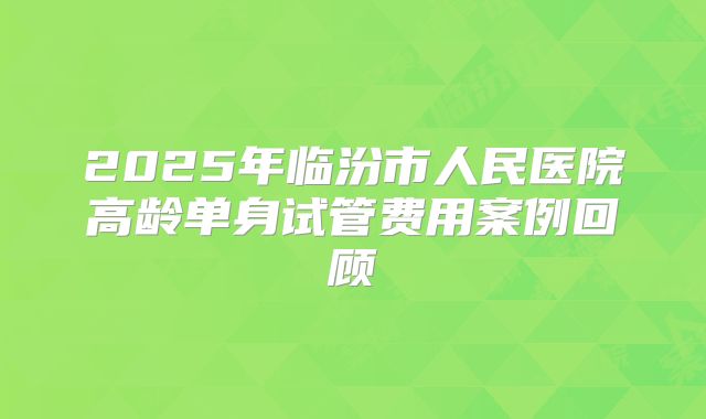 2025年临汾市人民医院高龄单身试管费用案例回顾