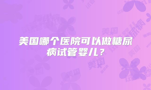 美国哪个医院可以做糖尿病试管婴儿?