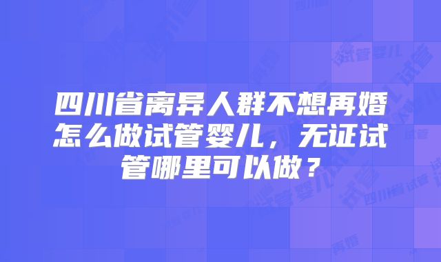 四川省离异人群不想再婚怎么做试管婴儿,无证试管哪里可以做?