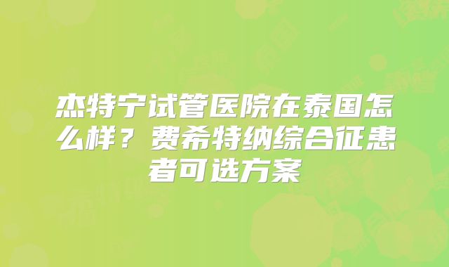 杰特宁试管医院在泰国怎么样？费希特纳综合征患者可选方案