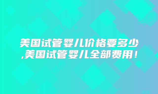 美国试管婴儿价格要多少,美国试管婴儿全部费用!