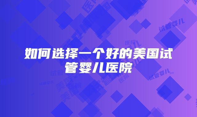 如何选择一个好的美国试管婴儿医院