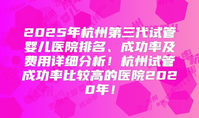2025年杭州第三代试管婴儿医院排名、成功率及费用详细分析！杭州试管成功率比较高的医院2020年！
