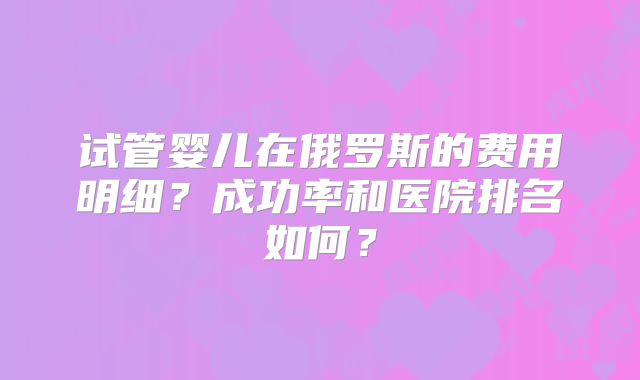 试管婴儿在俄罗斯的费用明细？成功率和医院排名如何？
