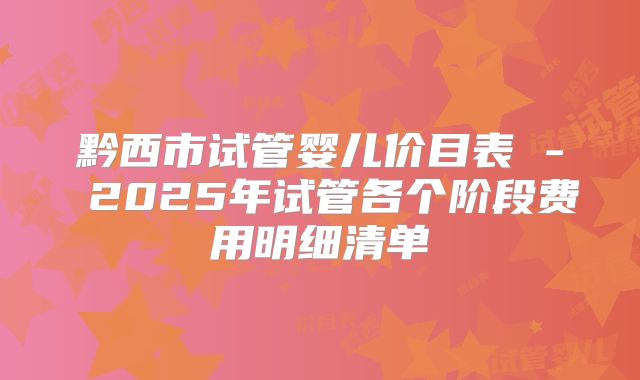 黔西市试管婴儿价目表 - 2025年试管各个阶段费用明细清单