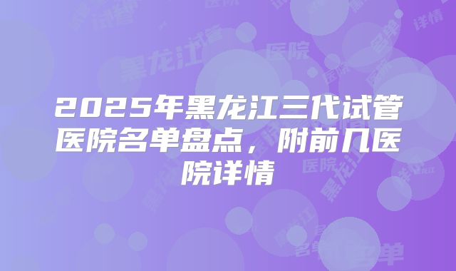 2025年黑龙江三代试管医院名单盘点，附前几医院详情