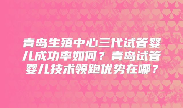 青岛生殖中心三代试管婴儿成功率如何？青岛试管婴儿技术领跑优势在哪？