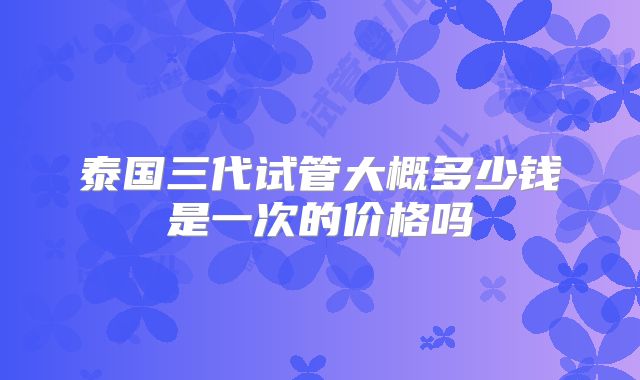 泰国三代试管大概多少钱是一次的价格吗