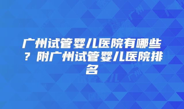广州试管婴儿医院有哪些?附广州试管婴儿医院排名