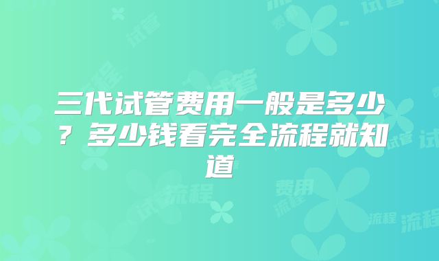 三代试管费用一般是多少？多少钱看完全流程就知道