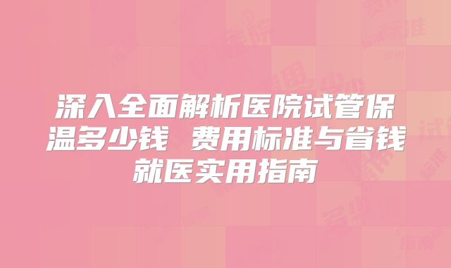 深入全面解析医院试管保温多少钱 费用标准与省钱就医实用指南