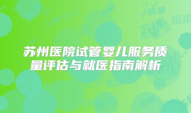 苏州医院试管婴儿服务质量评估与就医指南解析