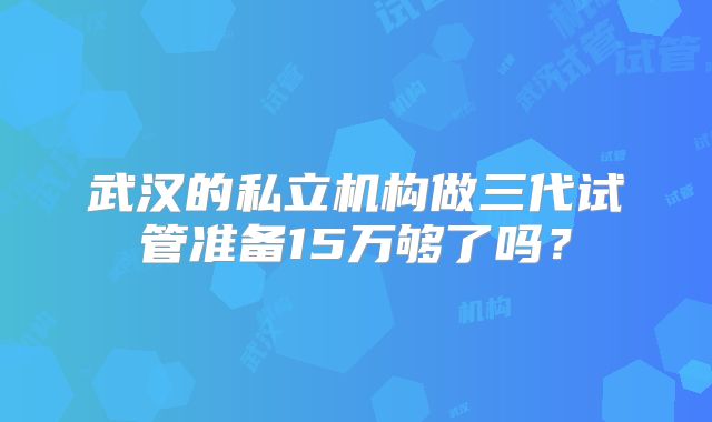 武汉的私立机构做三代试管准备15万够了吗？