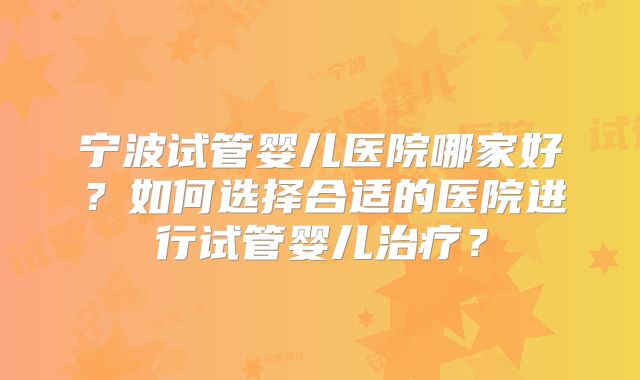 宁波试管婴儿医院哪家好？如何选择合适的医院进行试管婴儿治疗？