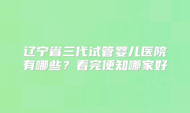 辽宁省三代试管婴儿医院有哪些？看完便知哪家好