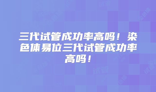 三代试管成功率高吗！染色体易位三代试管成功率高吗！