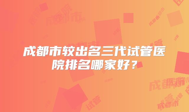成都市较出名三代试管医院排名哪家好？