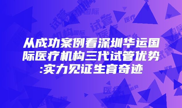 从成功案例看深圳华运国际医疗机构三代试管优势:实力见证生育奇迹
