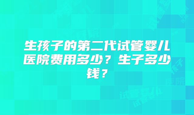 生孩子的第二代试管婴儿医院费用多少？生子多少钱？