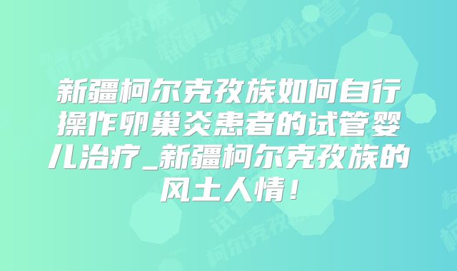 新疆柯尔克孜族如何自行操作卵巢炎患者的试管婴儿治疗_新疆柯尔克孜族的风土人情！
