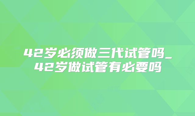42岁必须做三代试管吗_42岁做试管有必要吗