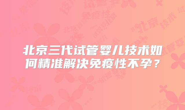 北京三代试管婴儿技术如何精准解决免疫性不孕？