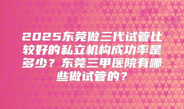 2025东莞做三代试管比较好的私立机构成功率是多少？东莞三甲医院有哪些做试管的？