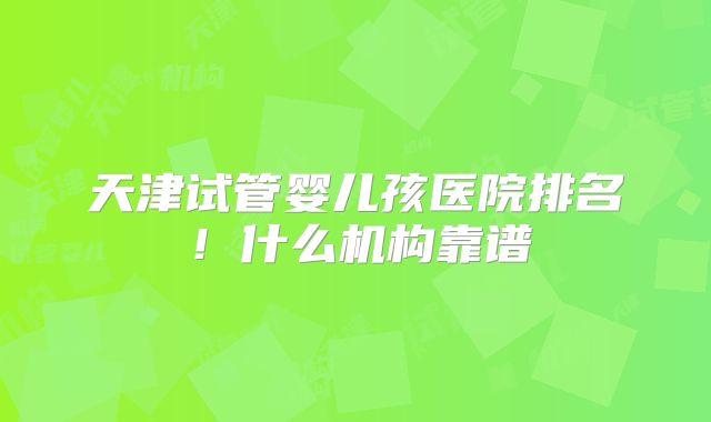 天津试管婴儿孩医院排名！什么机构靠谱
