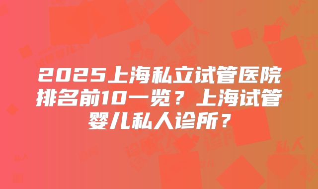 2025上海私立试管医院排名前10一览？上海试管婴儿私人诊所？
