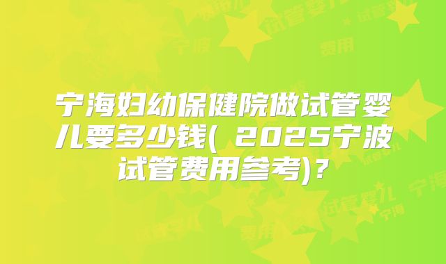 宁海妇幼保健院做试管婴儿要多少钱(﻿2025宁波试管费用参考)？