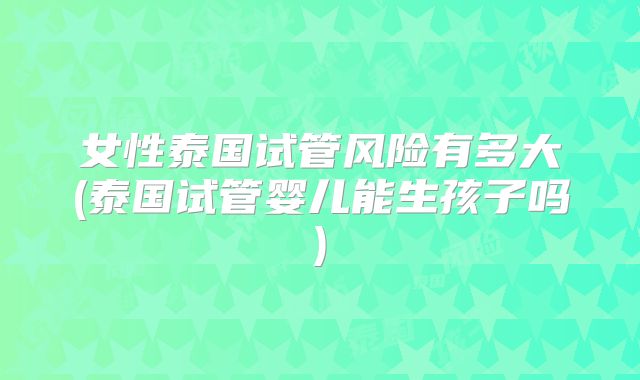 女性泰国试管风险有多大(泰国试管婴儿能生孩子吗)
