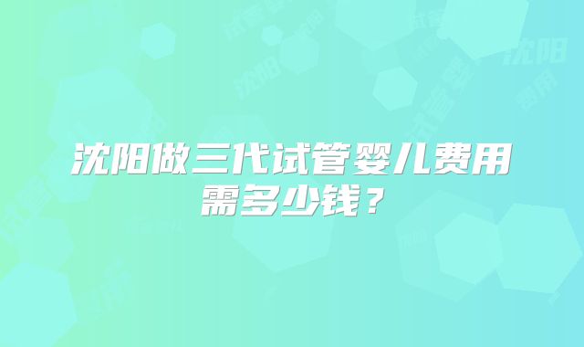 沈阳做三代试管婴儿费用需多少钱？