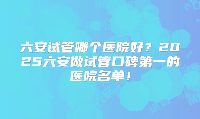 六安试管哪个医院好？2025六安做试管口碑第一的医院名单！