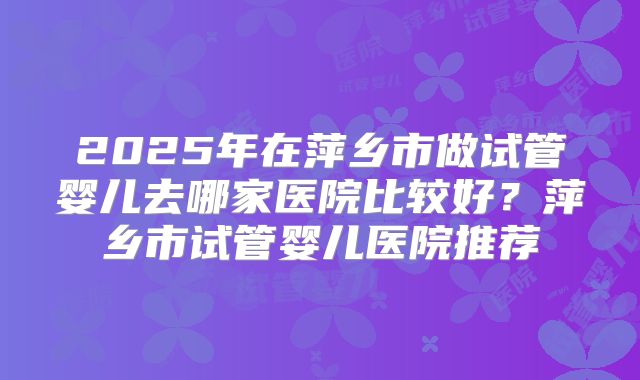 2025年在萍乡市做试管婴儿去哪家医院比较好？萍乡市试管婴儿医院推荐