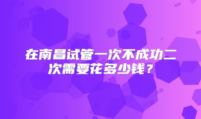 在南昌试管一次不成功二次需要花多少钱？