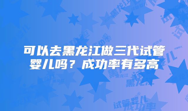 可以去黑龙江做三代试管婴儿吗？成功率有多高