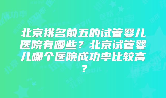 北京排名前五的试管婴儿医院有哪些？北京试管婴儿哪个医院成功率比较高？