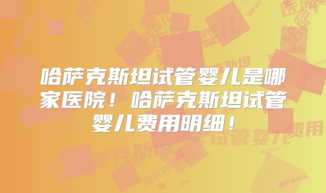 哈萨克斯坦试管婴儿是哪家医院！哈萨克斯坦试管婴儿费用明细！