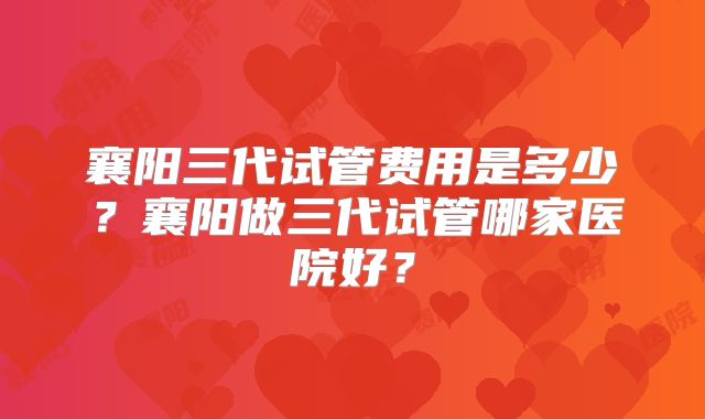 襄阳三代试管费用是多少？襄阳做三代试管哪家医院好？