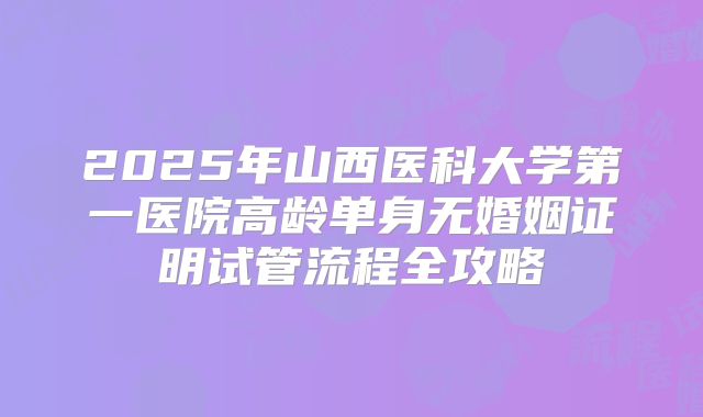 2025年山西医科大学第一医院高龄单身无婚姻证明试管流程全攻略