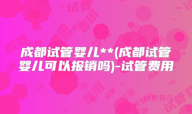 成都试管婴儿**(成都试管婴儿可以报销吗)-试管费用