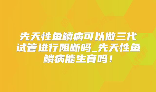 先天性鱼鳞病可以做三代试管进行阻断吗_先天性鱼鳞病能生育吗！