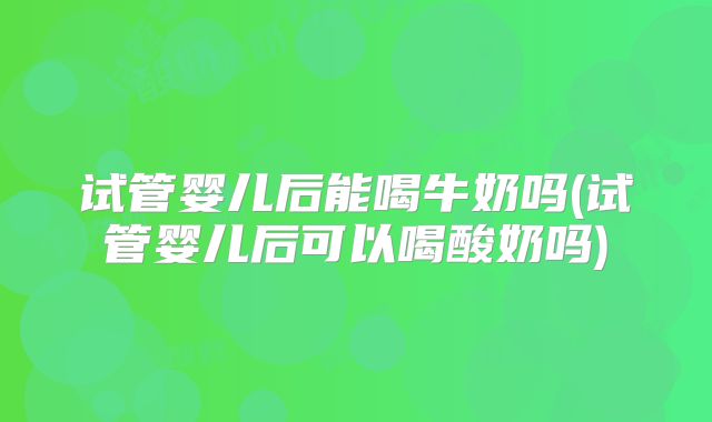 试管婴儿后能喝牛奶吗(试管婴儿后可以喝酸奶吗)